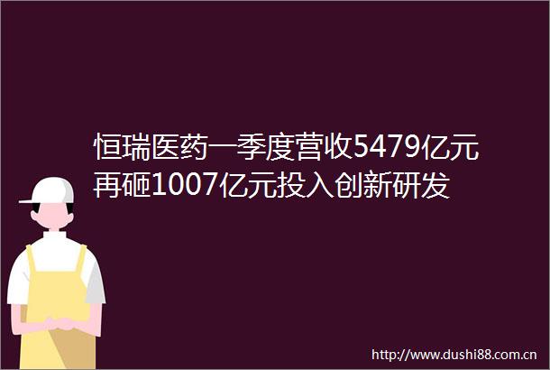 恒瑞医药一季度营收5479亿元再砸1007亿元投入创新研发