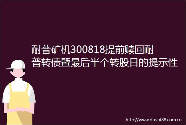耐普矿机300818提前赎回耐普转债暨最后半个转股日的提示性公告