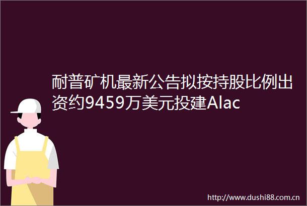 耐普矿机最新公告拟按持股比例出资约9459万美元投建Alacran铜金银矿项目