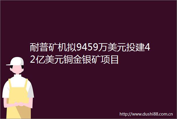 耐普矿机拟9459万美元投建42亿美元铜金银矿项目
