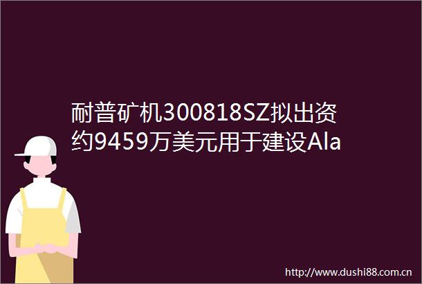 耐普矿机300818SZ拟出资约9459万美元用于建设Alacran铜金银矿项目