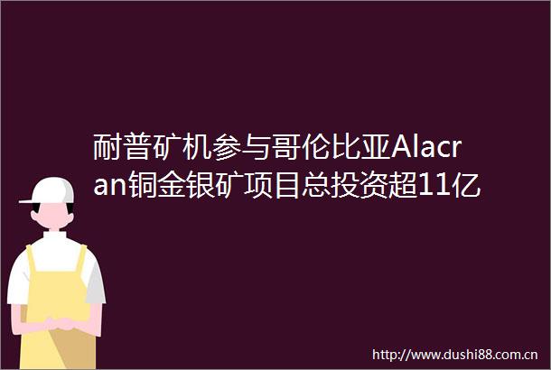 耐普矿机参与哥伦比亚Alacran铜金银矿项目总投资超11亿美元
