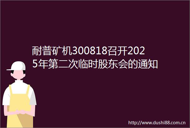 耐普矿机300818召开2025年第二次临时股东会的通知