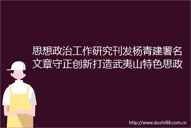 思想工作研究刊发杨青建署名文章守正创新打造武夷山特色思政课