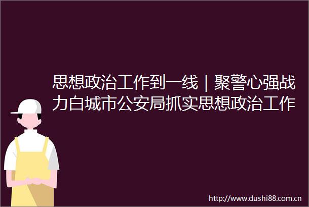 思想工作到一线｜聚警心强战力白城市局抓实思想工作服务保障疫情防控大局
