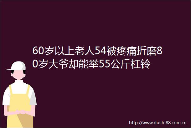 60岁以上老人54被疼痛折磨80岁大爷却能举55公斤杠铃