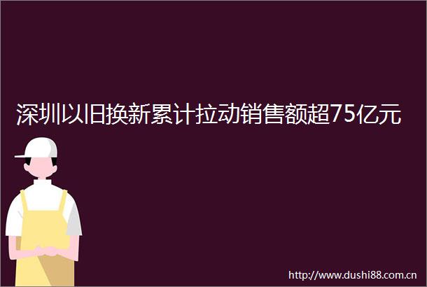 深圳以旧换新累计拉动销售额超75亿元