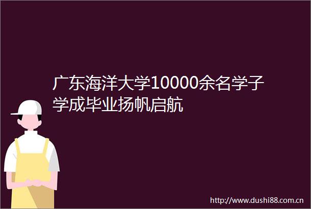 广东海洋大学10000余名学子学成毕业扬帆启航