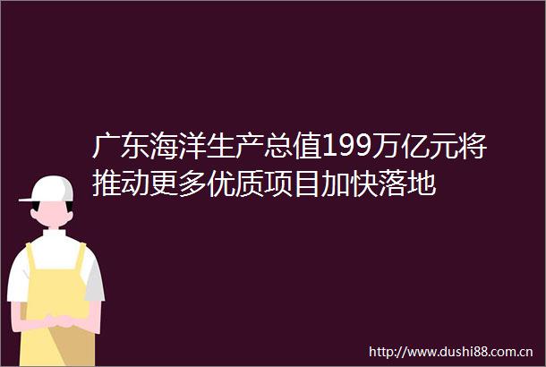 广东海洋生产总值199万亿元将推动更多优质项目加快落地