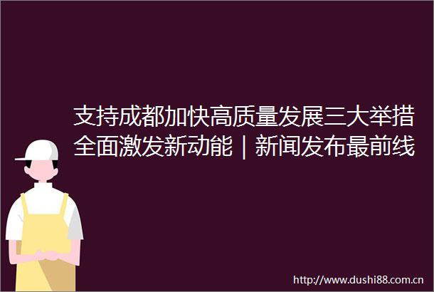 支持成都加快高质量发展三大举措全面激发新动能｜新闻发布最前线深一度