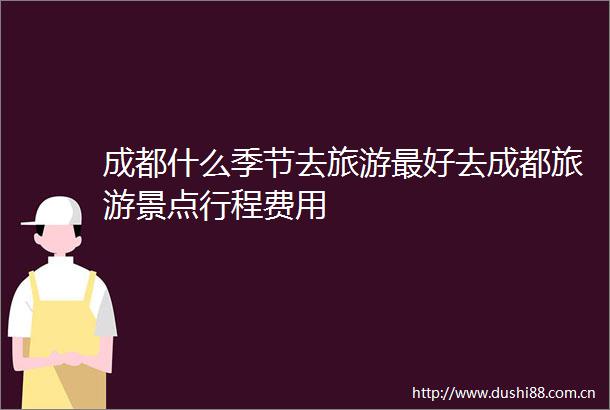 成都什么季节去旅游最好去成都旅游景点行程费用