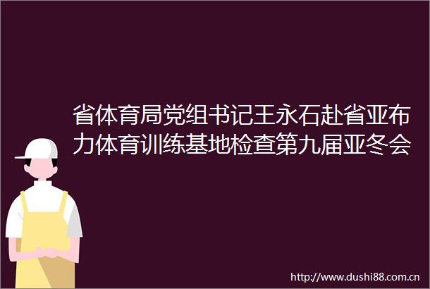 省体育局党组书记王永石赴省亚布力体育训练基地检查第九届亚冬会雪上赛区场地（场馆）及配套设施维修改造工作