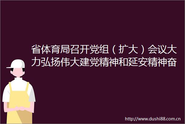 省体育局召开党组（扩大）会议大力弘扬伟大建党精神和延安精神奋力谱写陕西体育高质量发展新篇章