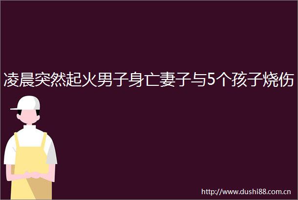 凌晨突然起火男子身亡妻子与5个孩子烧伤