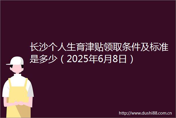 长沙个人生育津贴领取条件及标准是多少（2025年6月8日）