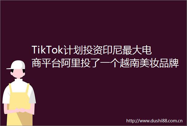 TikTok计划投资印尼最大电商平台阿里投了一个越南美妆品牌出海四小龙定好了明年赚钱目标GoingGlobal