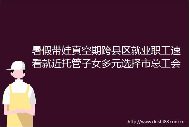 暑假带娃真空期跨县区就业职工速看就近托管子女多元选择市总工会暑期职工子女托管班来啦