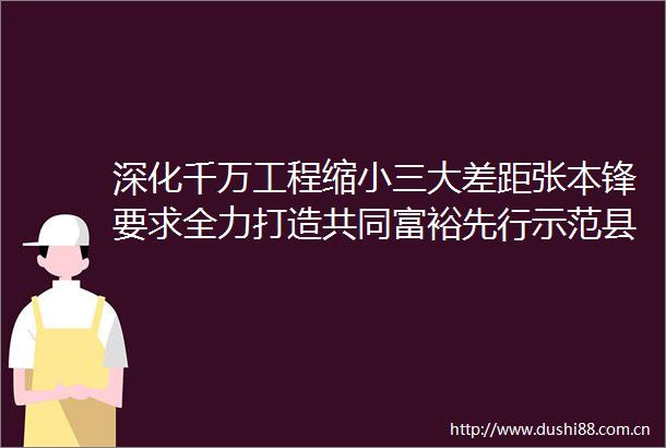 深化千万工程缩大差距张本锋要求全力打造共同富裕先行示范县域样板