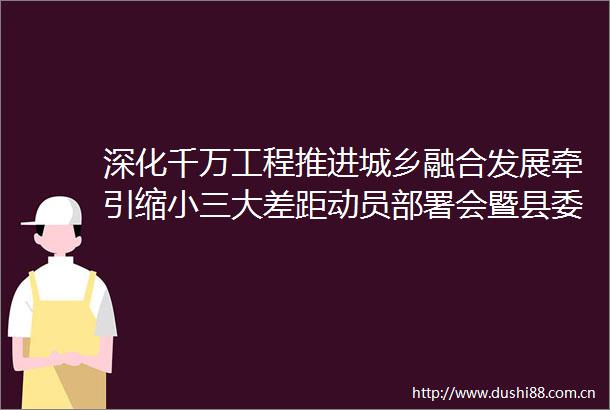 深化千万工程推进城乡融合发展牵引缩大差距动员部署会暨县委农村工作会议召开