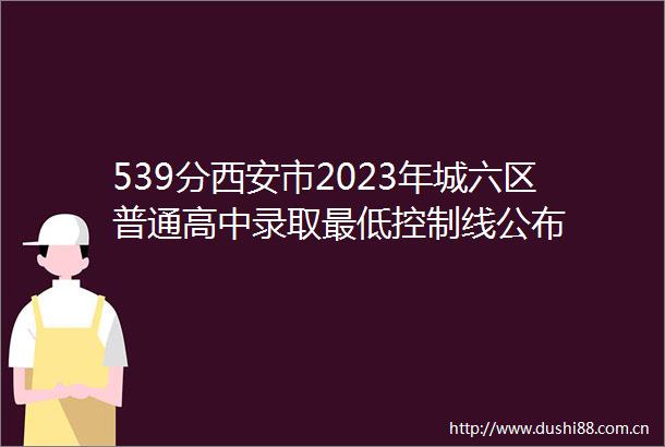539分西安市2023年城六区普通高中录取最低控制线公布