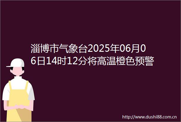 淄博市气象台2025年06月06日14时12分将高温橙色预警信号升级为高温红色预警信号