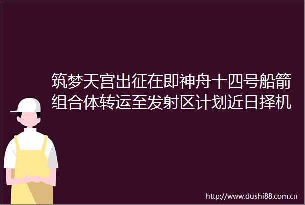 筑梦天宫出征在即神舟十四号船箭组合体转运至发射区计划近日择机发射
