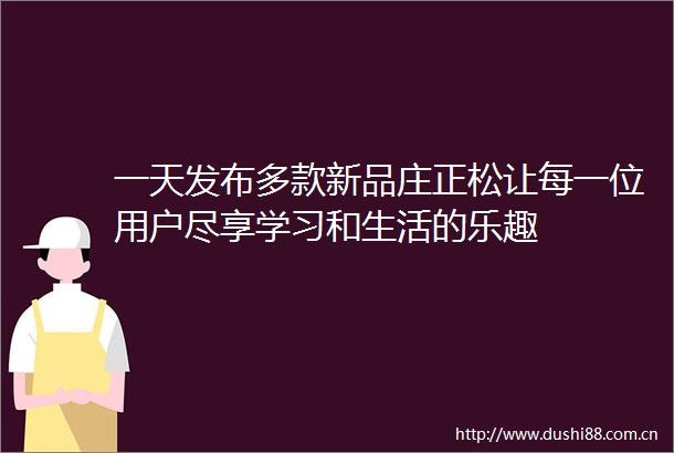 一天发布多款新品庄正松让每一位用户尽享学习和生活的乐趣