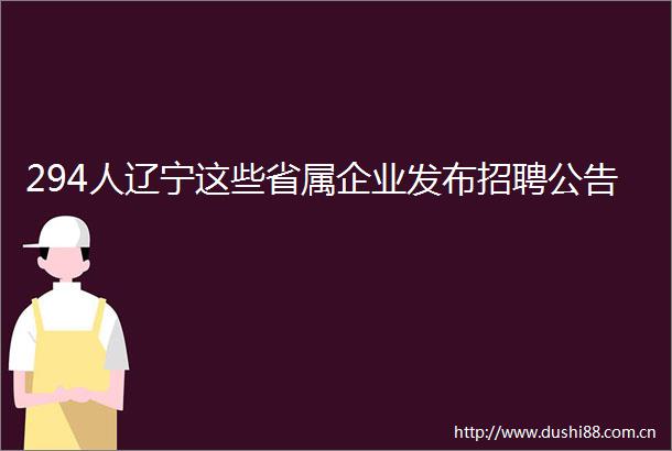 294人辽宁这些省属企业发布招聘公告