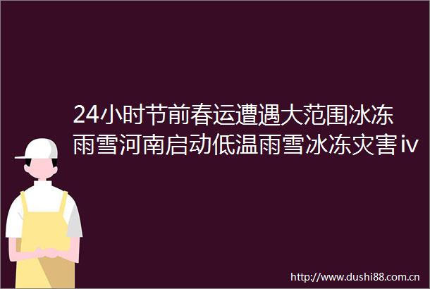 24小时节前春运遭遇大范围冰冻雨雪河南启动低温雨雪冰冻灾害ⅳ级应急响应