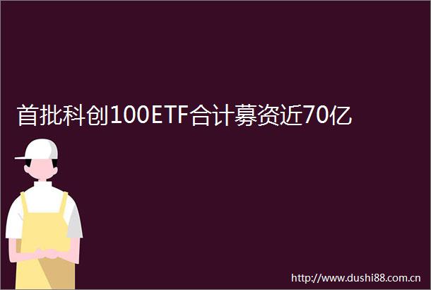 首批科创100ETF合计募资近70亿