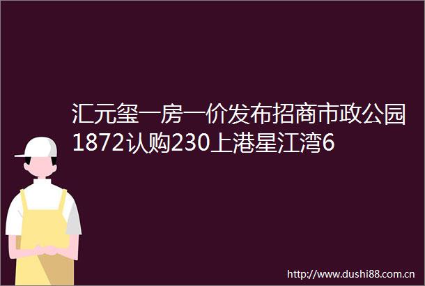 汇元玺一房一价发布招商市政公园1872认购230上港星江湾670上海新房认购情况发布