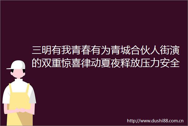 三明有我青春有为青城合伙人街演的双重惊喜律动夏夜释放压力安全生产筑牢防线
