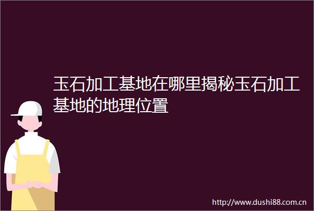 玉石加工基地在哪里揭秘玉石加工基地的地理位置