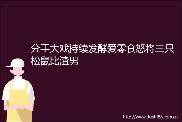 分手大戏持续发酵爱零食怒将三只松鼠比渣男