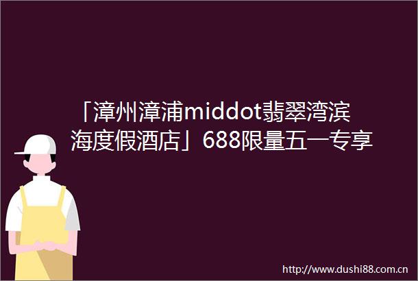 「漳州漳浦middot翡翠湾滨海度假酒店」688限量五一专享价宿主楼海景房享翡翠秘境门票海边悠闲度假的不二之选