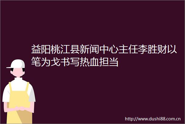 益阳桃江县新闻中心主任李胜财以笔为戈书写热血担当