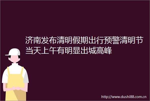 济南发布清明假期出行预警清明节当天上午有明显出城高峰