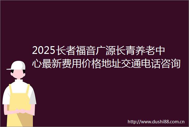 2025长者福音广源长青养老中心最新费用价格地址交通电话咨询