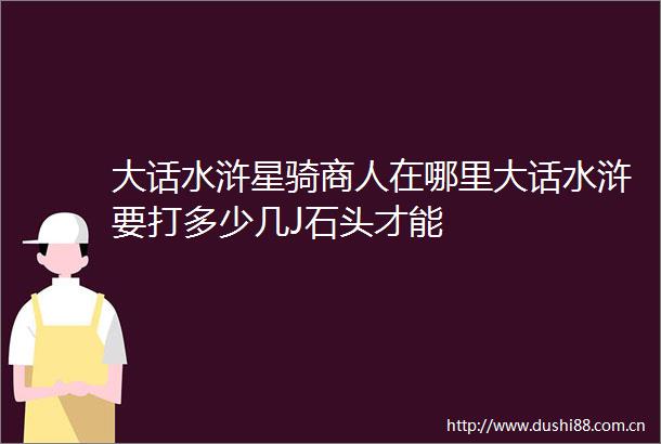 大话水浒星骑商人在哪里大话水浒要打多少几J石头才能
