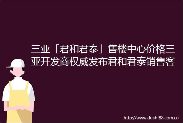 三亚「君和君泰」售楼中心价格三亚开发商权威发布君和君泰销售客服热线2025新房最新优惠24小时线上销售请拨楼盘电话