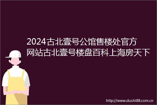 2024古北壹号公馆售楼处官方网站古北壹号楼盘百科上海房天下