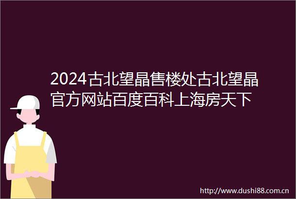 2024古北望晶售楼处古北望晶官方网站百度百科上海房天下