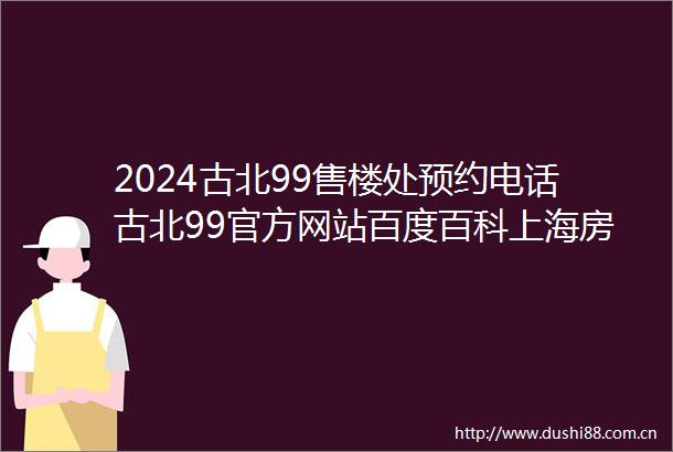 2024古北99售楼处预约电话古北99官方网站百度百科上海房天下