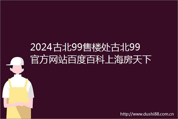 2024古北99售楼处古北99官方网站百度百科上海房天下