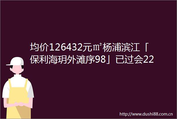 均价126432元㎡杨浦滨江「保利海玥外滩序98」已过会223套建面约100143㎡34房附线上预约通道