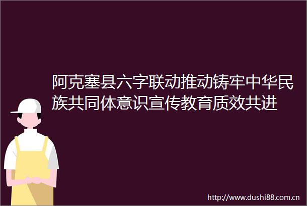 阿克塞县六字联动推动铸牢中华民族共同体意识宣传教育质效共进