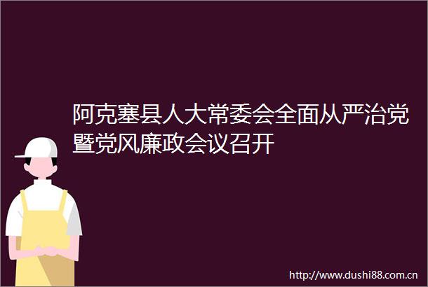 阿克塞县人大常委会全面从严治党暨党风廉政会议召开