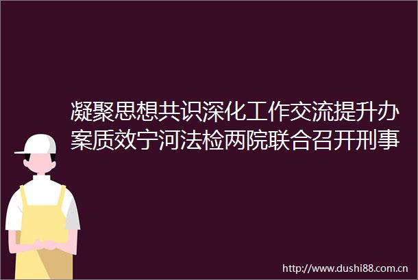 凝聚思想共识深化工作交流提升办案质效宁河法检两院联合召开刑事审判及执行监督工作交流座谈会