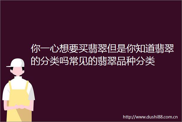 你一心想要买翡翠但是你知道翡翠的分类吗常见的翡翠品种分类