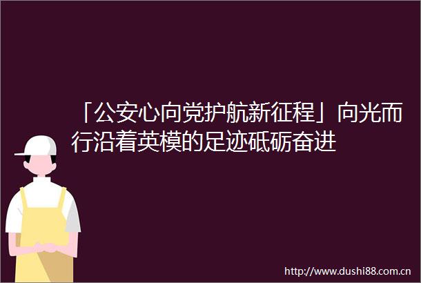 「心向党护航新征程」向光而行沿着英模的足迹砥砺奋进